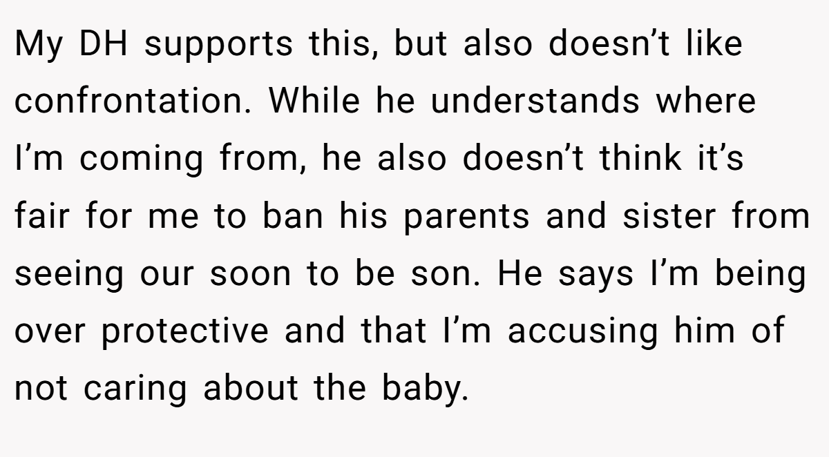 My DH supports this, but also doesn’t like confrontation. While he understands where I’m coming from, he also doesn’t think it’s fair for me to ban his parents and sister from seeing our soon to be son. He says I’m being over protective and that I’m accusing him of not caring about the baby.