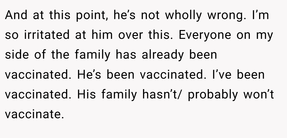 And at this point, he’s not wholly wrong. I’m so irritated at him over this. Everyone on my side of the family has already been vaccinated. He’s been vaccinated. I’ve been vaccinated. His family hasn’t/ probably won’t vaccinate.