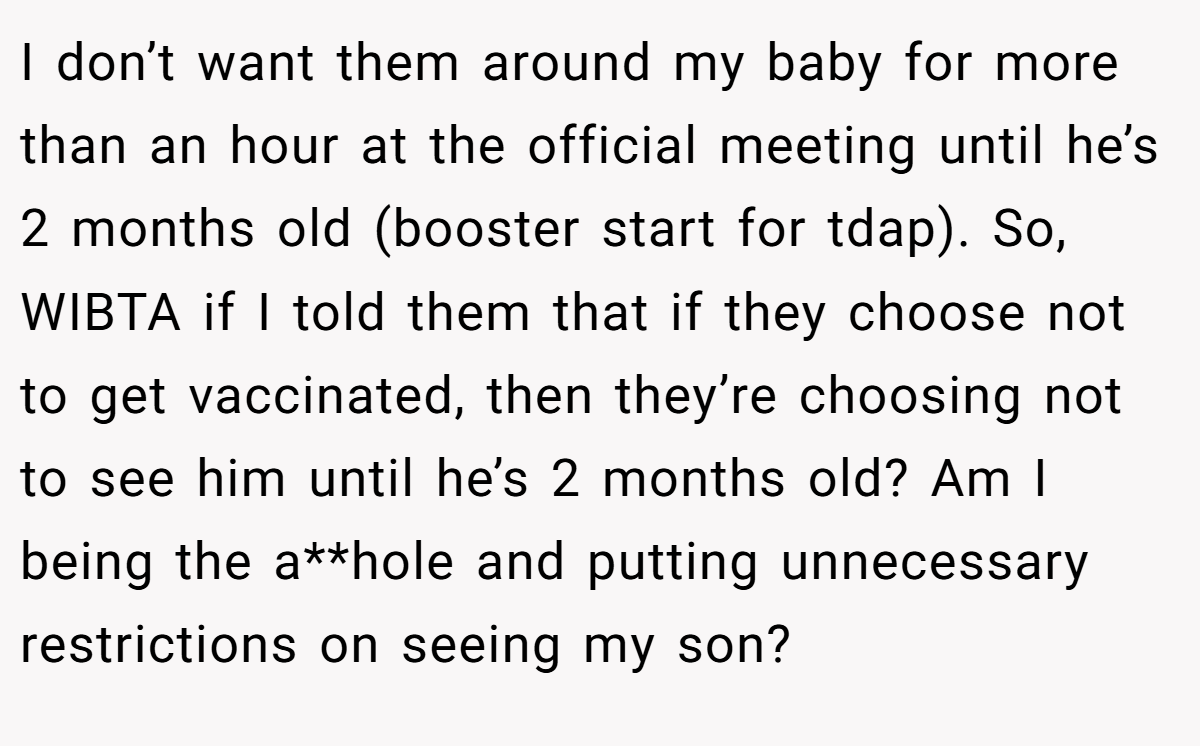 I don’t want them around my baby for more than an hour at the official meeting until he’s 2 months old (booster start for tdap). So, WIBTA if I told them that if they choose not to get vaccinated, then they’re choosing not to see him until he’s 2 months old? Am I being the a**hole and putting unnecessary restrictions on seeing my son?
