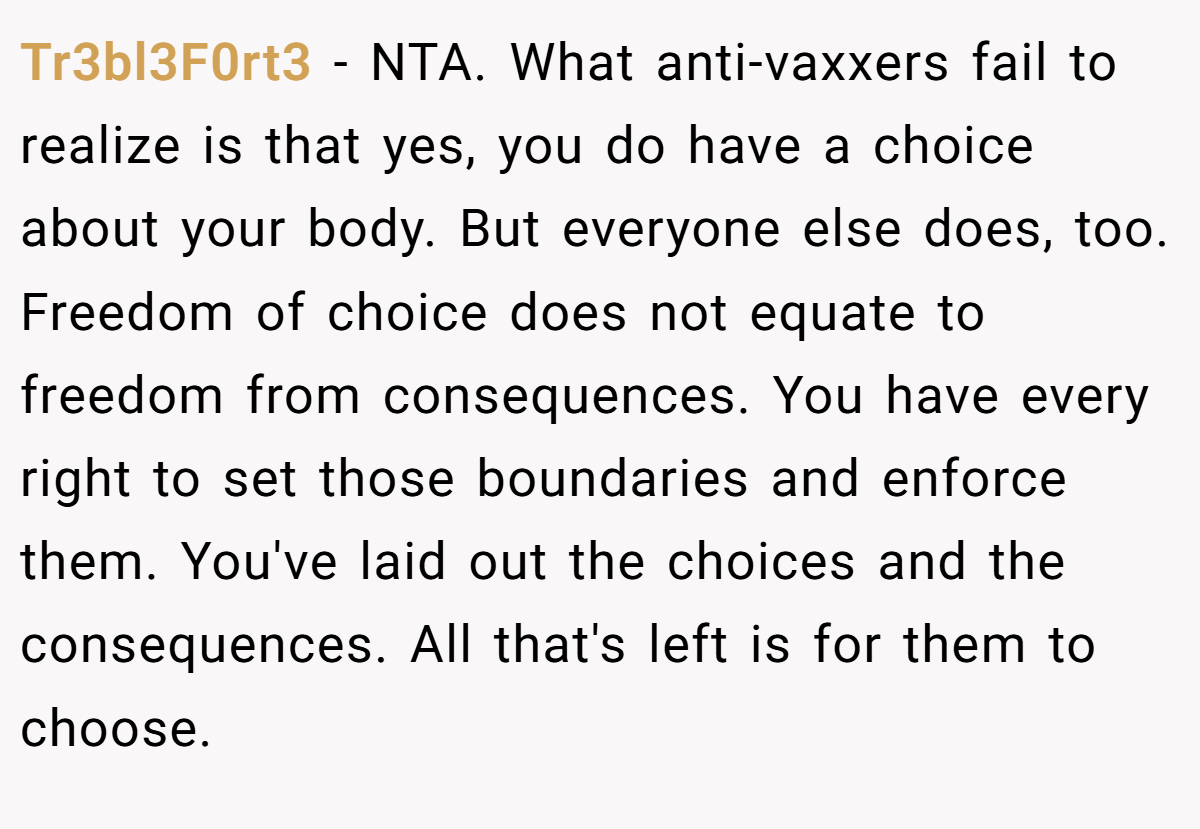 Tr3bl3F0rt3 - NTA. What anti-vaxxers fail to realize is that yes, you do have a choice about your body. But everyone else does, too. Freedom of choice does not equate to freedom from consequences. You have every right to set those boundaries and enforce them. You've laid out the choices and the consequences. All that's left is for them to choose.