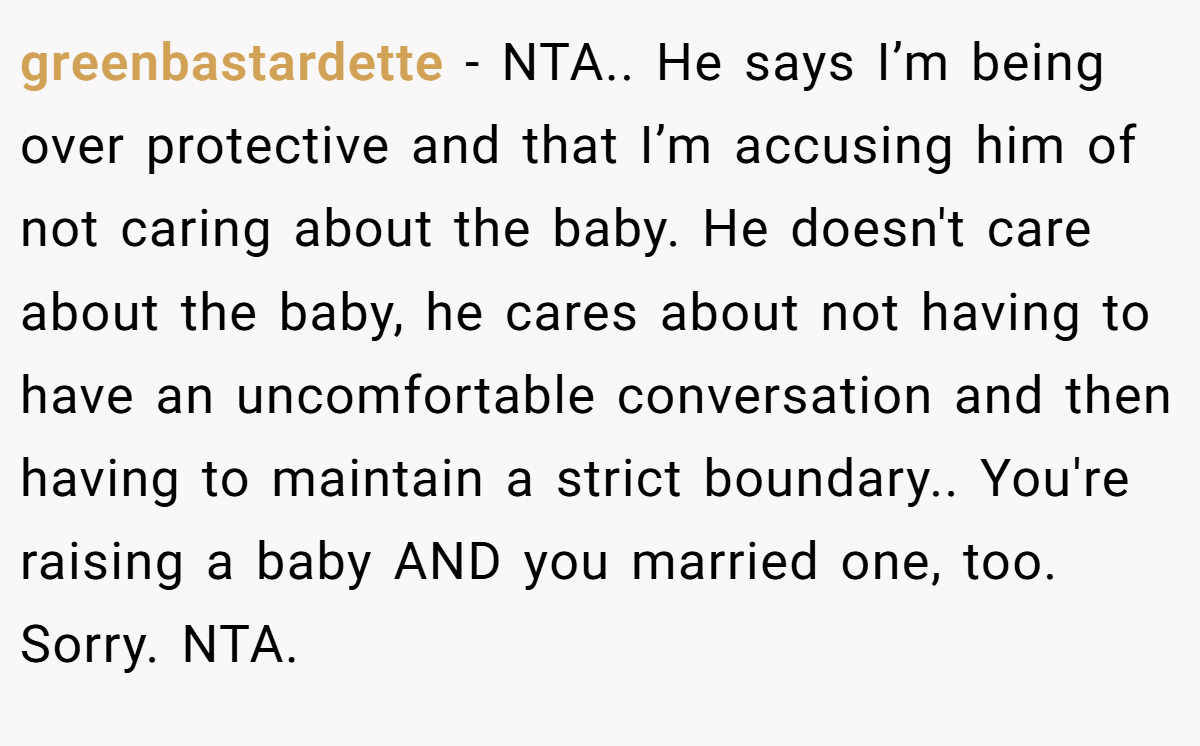 greenbastardette - NTA.. He says I’m being over protective and that I’m accusing him of not caring about the baby. He doesn't care about the baby, he cares about not having to have an uncomfortable conversation and then having to maintain a strict boundary.. You're raising a baby AND you married one, too. Sorry. NTA.
