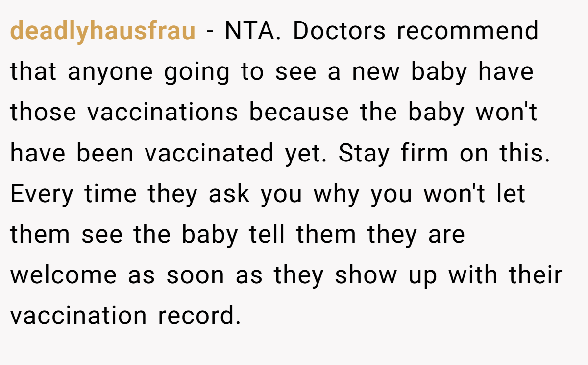 deadlyhausfrau - NTA. Doctors recommend that anyone going to see a new baby have those vaccinations because the baby won't have been vaccinated yet. Stay firm on this. Every time they ask you why you won't let them see the baby tell them they are welcome as soon as they show up with their vaccination record.