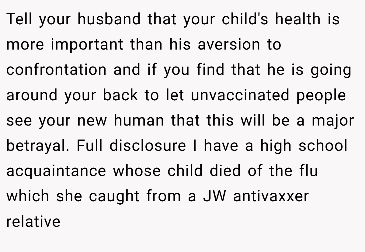 Tell your husband that your child's health is more important than his aversion to confrontation and if you find that he is going around your back to let unvaccinated people see your new human that this will be a major betrayal. Full disclosure I have a high school acquaintance whose child died of the flu which she caught from a JW antivaxxer relative
