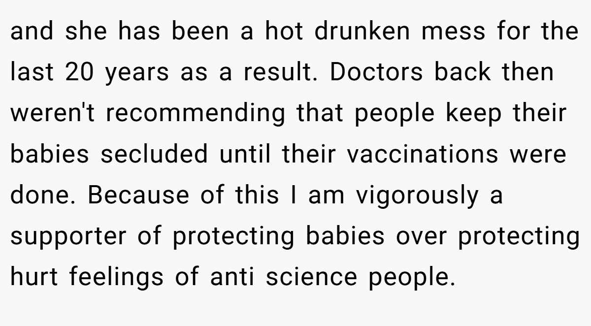 and she has been a hot drunken mess for the last 20 years as a result. Doctors back then weren't recommending that people keep their babies secluded until their vaccinations were done. Because of this I am vigorously a supporter of protecting babies over protecting hurt feelings of anti science people.