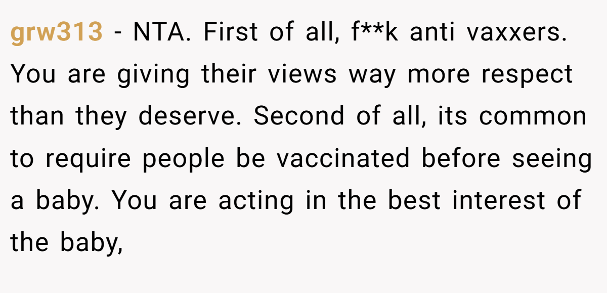 grw313 - NTA. First of all, f**k anti vaxxers. You are giving their views way more respect than they deserve. Second of all, its common to require people be vaccinated before seeing a baby. You are acting in the best interest of the baby,