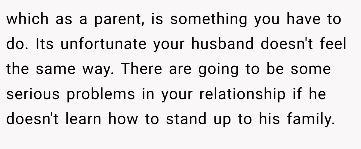 which as a parent, is something you have to do. Its unfortunate your husband doesn't feel the same way. There are going to be some serious problems in your relationship if he doesn't learn how to stand up to his family.