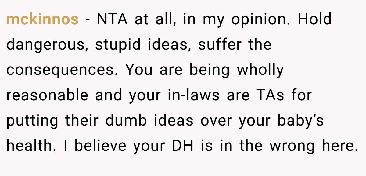 mckinnos - NTA at all, in my opinion. Hold dangerous, stupid ideas, suffer the consequences. You are being wholly reasonable and your in-laws are TAs for putting their dumb ideas over your baby’s health. I believe your DH is in the wrong here.