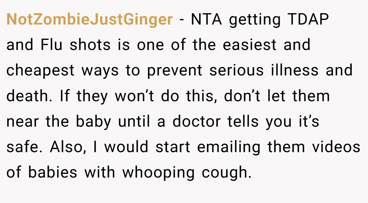 NotZombieJustGinger - NTA getting TDAP and Flu shots is one of the easiest and cheapest ways to prevent serious illness and death. If they won’t do this, don’t let them near the baby until a doctor tells you it’s safe. Also, I would start emailing them videos of babies with whooping cough.
