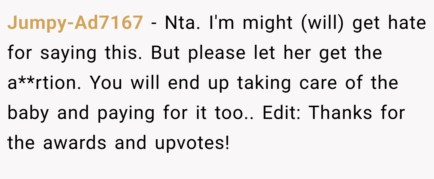 Jumpy-Ad7167 − Nta. I'm might (will) get hate for saying this. But please let her get the a**rtion. You will end up taking care of the baby and paying for it too.. Edit: Thanks for the awards and upvotes!