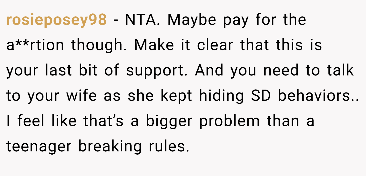 rosieposey98 − NTA. Maybe pay for the a**rtion though. Make it clear that this is your last bit of support. And you need to talk to your wife as she kept hiding SD behaviors.. I feel like that’s a bigger problem than a teenager breaking rules.