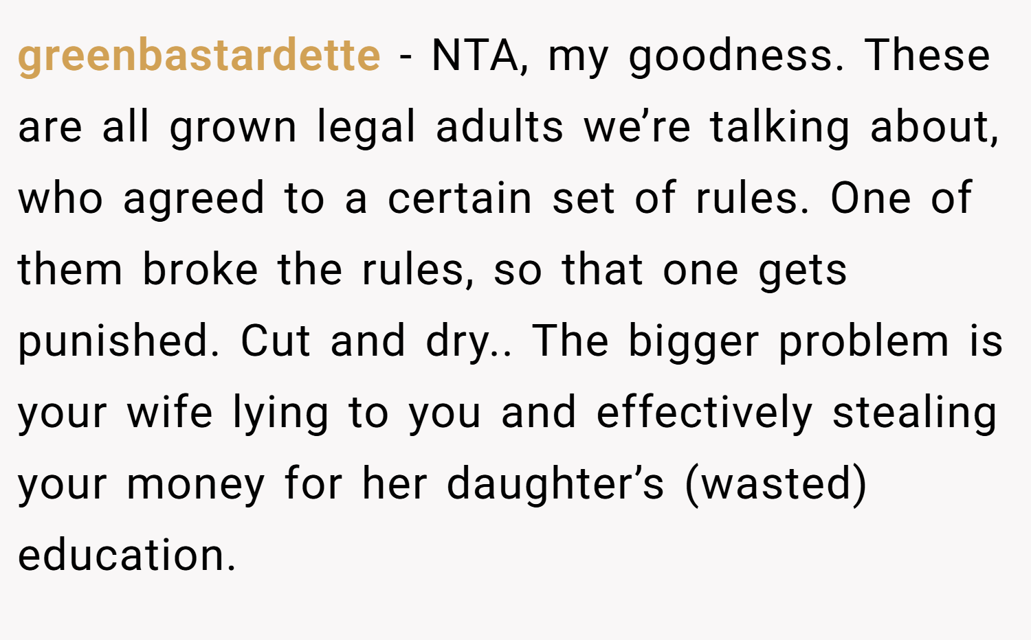 greenbastardette − NTA, my goodness. These are all grown legal adults we’re talking about, who agreed to a certain set of rules. One of them broke the rules, so that one gets punished. Cut and dry.. The bigger problem is your wife lying to you and effectively stealing your money for her daughter’s (wasted) education.