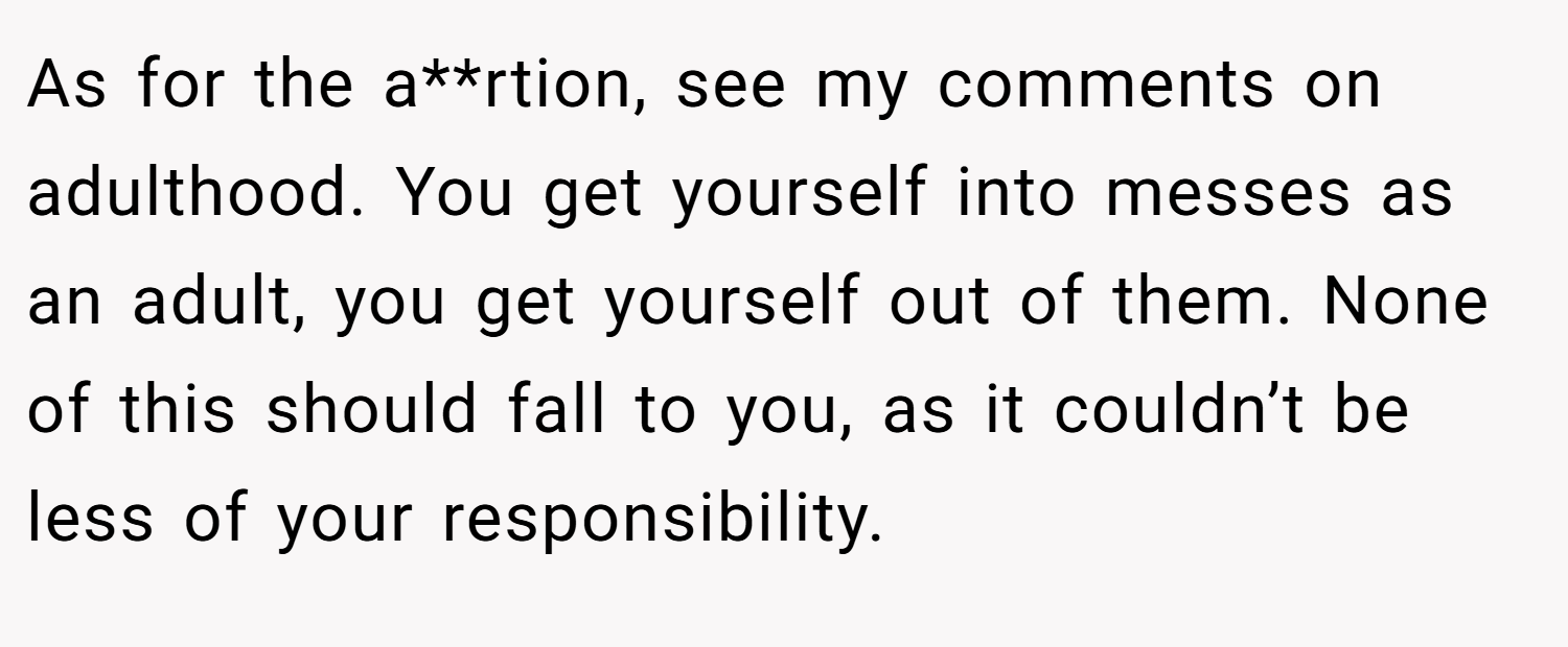 As for the a**rtion, see my comments on adulthood. You get yourself into messes as an adult, you get yourself out of them. None of this should fall to you, as it couldn’t be less of your responsibility.