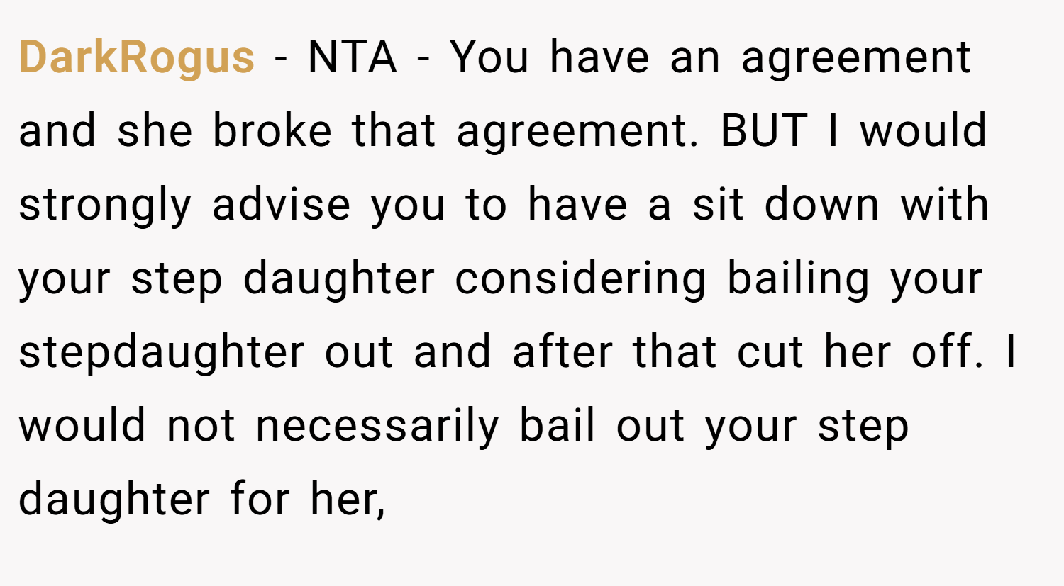 DarkRogus − NTA - You have an agreement and she broke that agreement. BUT I would strongly advise you to have a sit down with your step daughter considering bailing your stepdaughter out and after that cut her off. I would not necessarily bail out your step daughter for her,