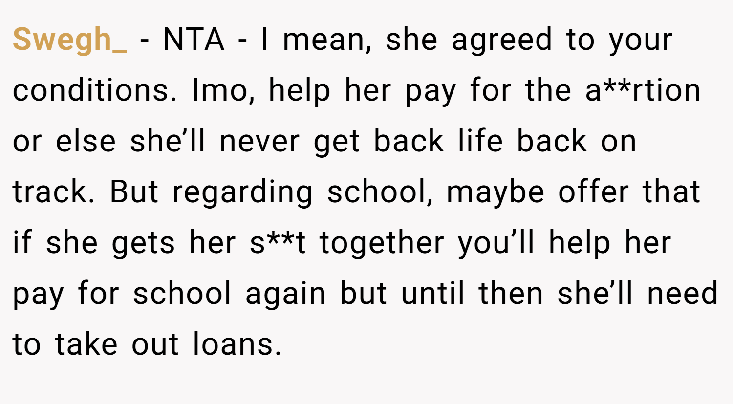 Swegh_ − NTA - I mean, she agreed to your conditions. Imo, help her pay for the a**rtion or else she’ll never get back life back on track. But regarding school, maybe offer that if she gets her s**t together you’ll help her pay for school again but until then she’ll need to take out loans.