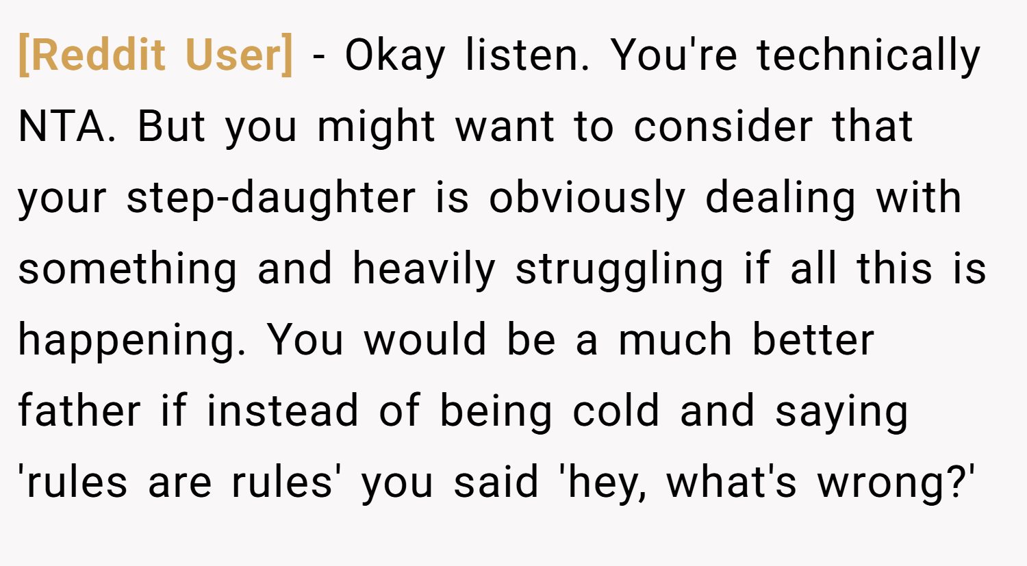 [Reddit User] − Okay listen. You're technically NTA. But you might want to consider that your step-daughter is obviously dealing with something and heavily struggling if all this is happening. You would be a much better father if instead of being cold and saying 'rules are rules' you said 'hey, what's wrong?'