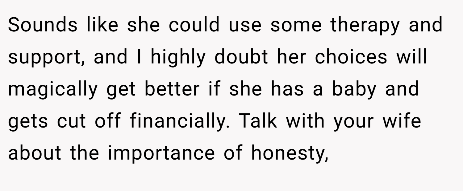 Sounds like she could use some therapy and support, and I highly doubt her choices will magically get better if she has a baby and gets cut off financially. Talk with your wife about the importance of honesty,
