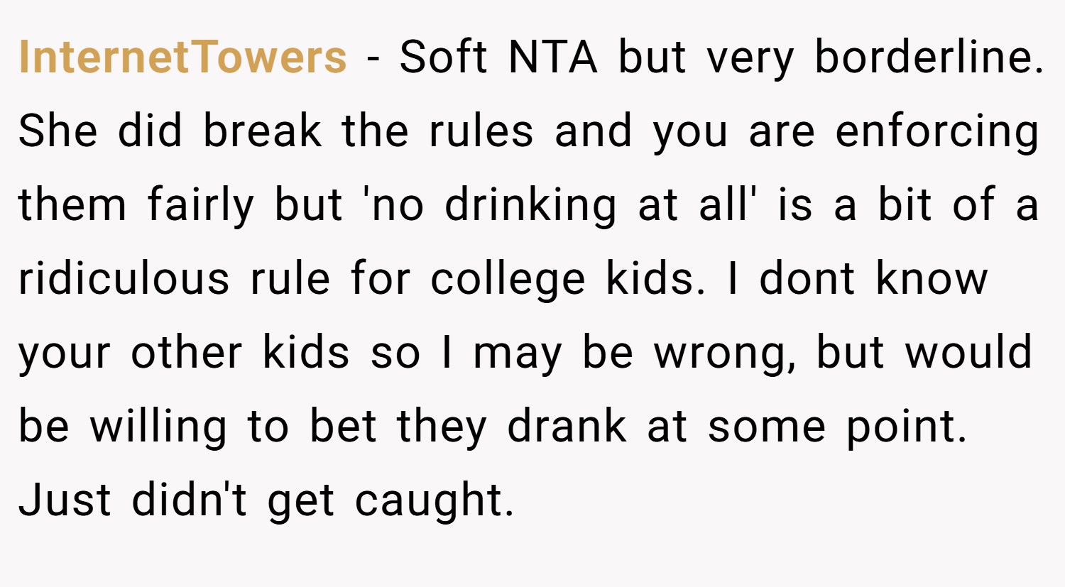 InternetTowers − Soft NTA but very borderline. She did break the rules and you are enforcing them fairly but 'no drinking at all' is a bit of a ridiculous rule for college kids. I dont know your other kids so I may be wrong, but would be willing to bet they drank at some point. Just didn't get caught.