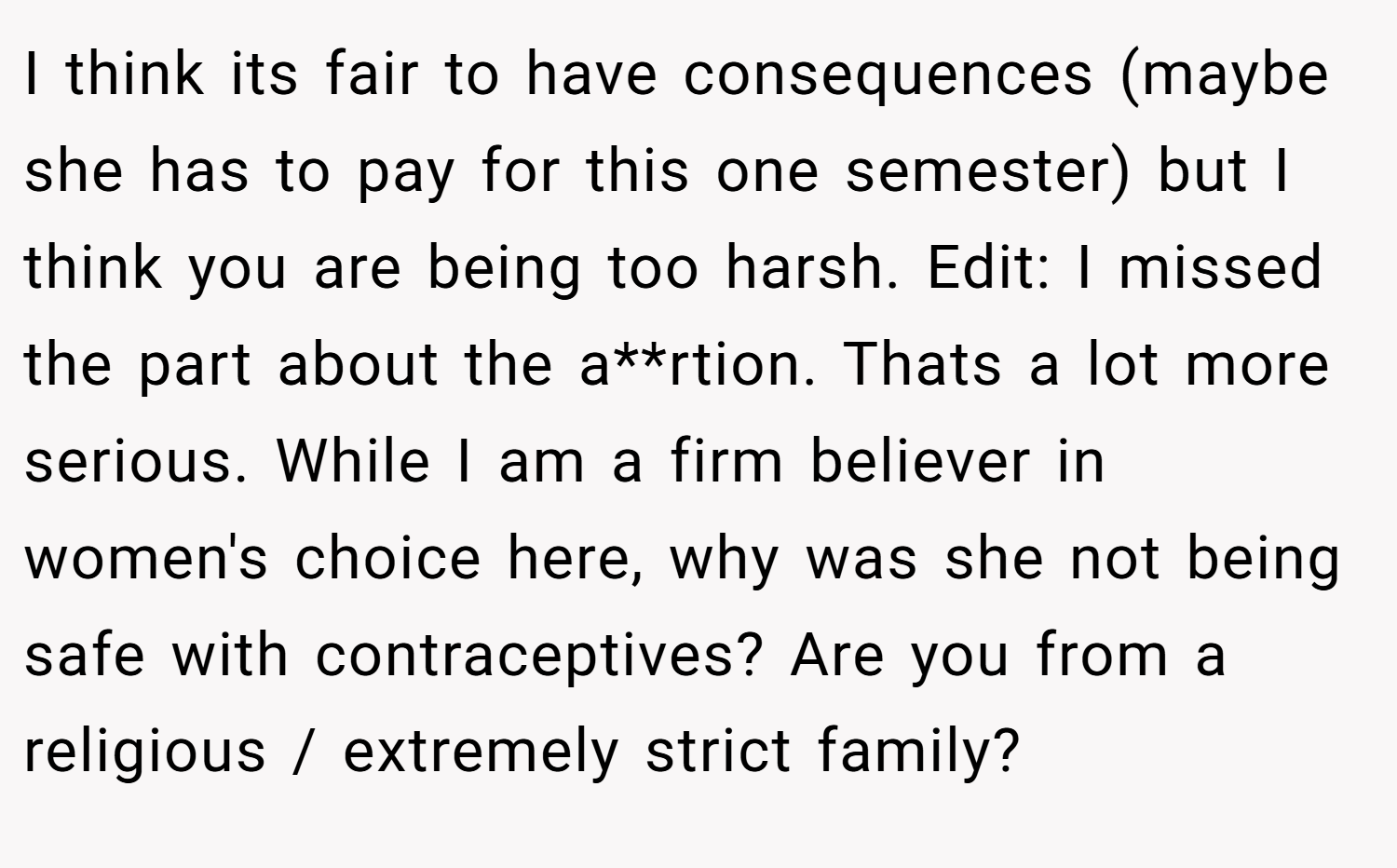 I think its fair to have consequences (maybe she has to pay for this one semester) but I think you are being too harsh. Edit: I missed the part about the a**rtion. Thats a lot more serious. While I am a firm believer in women's choice here, why was she not being safe with contraceptives? Are you from a religious / extremely strict family?