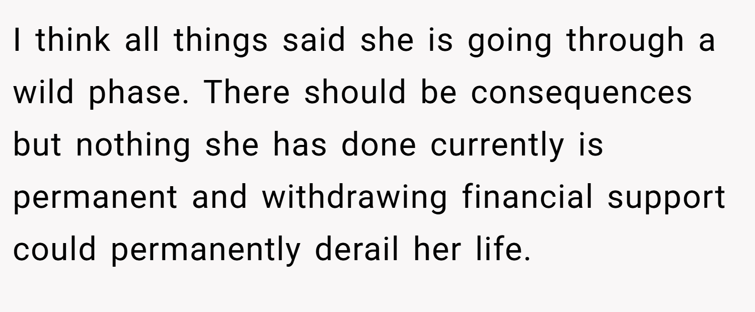 I think all things said she is going through a wild phase. There should be consequences but nothing she has done currently is permanent and withdrawing financial support could permanently derail her life.