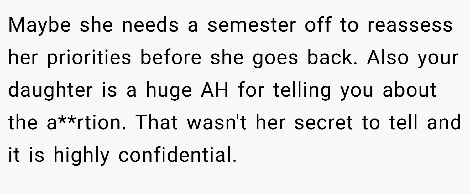 Maybe she needs a semester off to reassess her priorities before she goes back. Also your daughter is a huge AH for telling you about the a**rtion. That wasn't her secret to tell and it is highly confidential.
