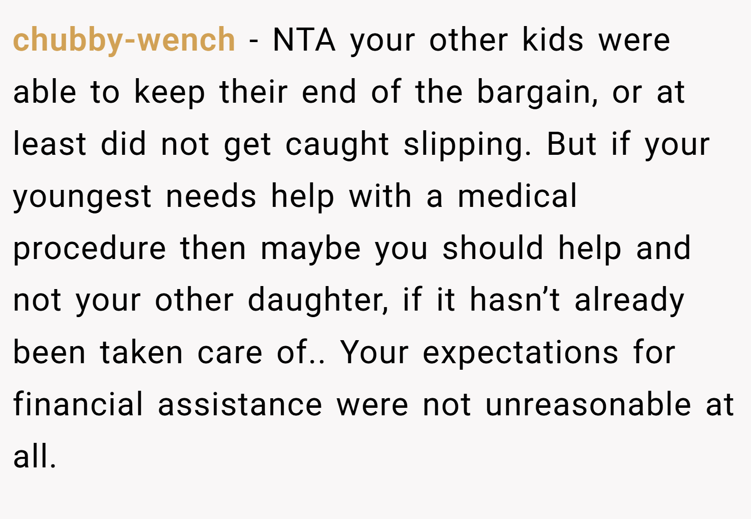 chubby-wench − NTA your other kids were able to keep their end of the bargain, or at least did not get caught slipping. But if your youngest needs help with a medical procedure then maybe you should help and not your other daughter, if it hasn’t already been taken care of.. Your expectations for financial assistance were not unreasonable at all.
