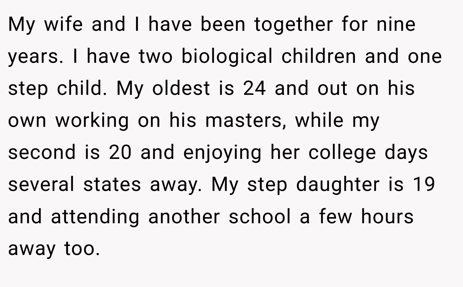 My wife and I have been together for nine years. I have two biological children and one step child. My oldest is 24 and out on his own working on his masters, while my second is 20 and enjoying her college days several states away. My step daughter is 19 and attending another school a few hours away too.