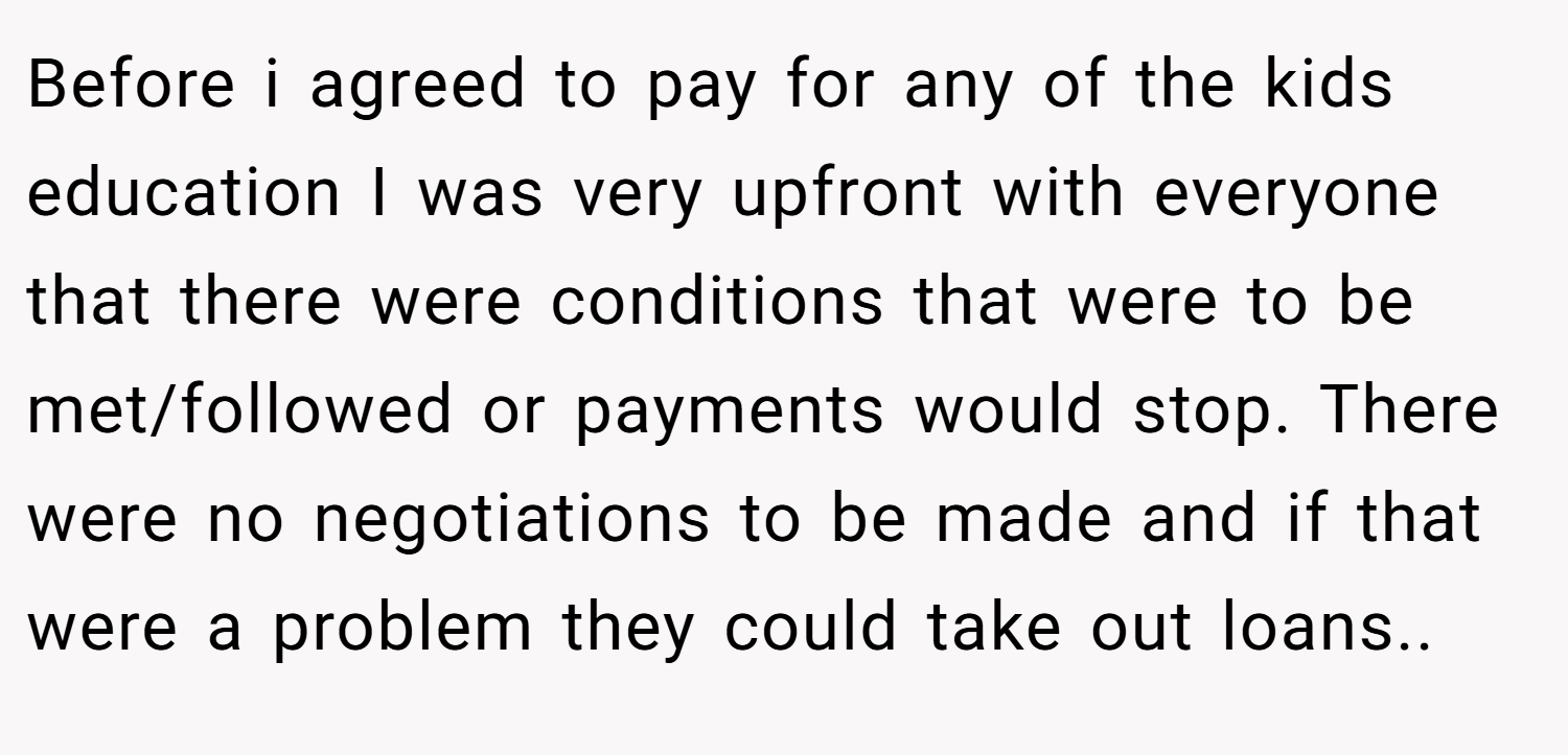 Before i agreed to pay for any of the kids education I was very upfront with everyone that there were conditions that were to be met/followed or payments would stop. There were no negotiations to be made and if that were a problem they could take out loans..