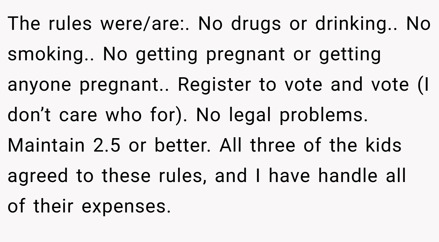 The rules were/are:. No drugs or drinking.. No smoking.. No getting pregnant or getting anyone pregnant.. Register to vote and vote (I don’t care who for). No legal problems. Maintain 2.5 or better. All three of the kids agreed to these rules, and I have handle all of their expenses.