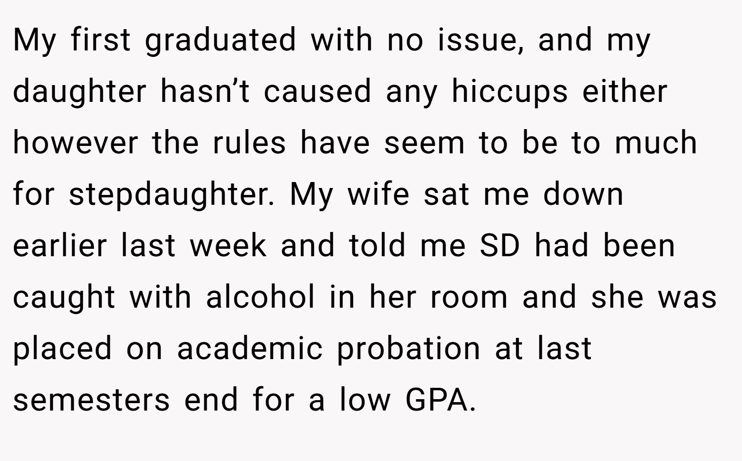 My first graduated with no issue, and my daughter hasn’t caused any hiccups either however the rules have seem to be to much for stepdaughter. My wife sat me down earlier last week and told me SD had been caught with alcohol in her room and she was placed on academic probation at last semesters end for a low GPA.