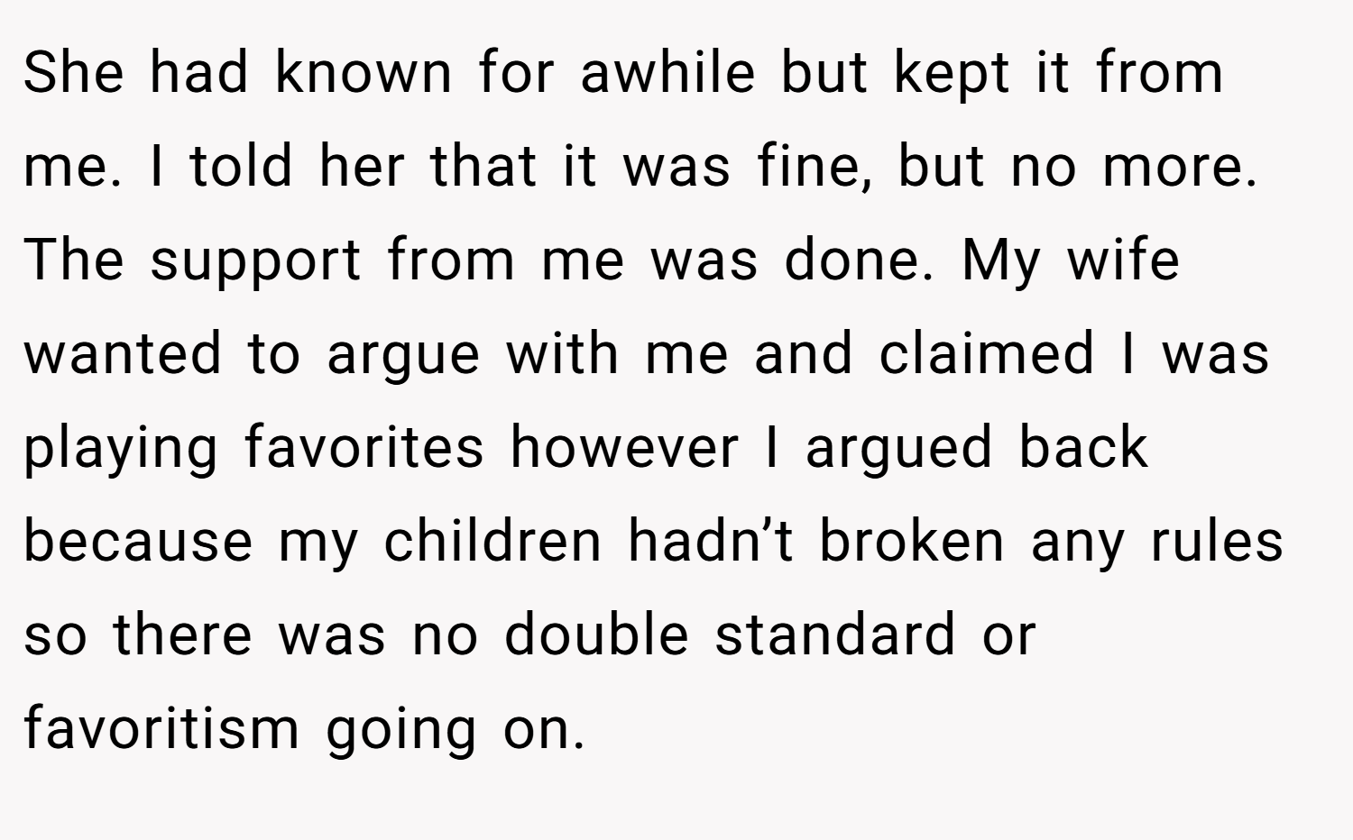 She had known for awhile but kept it from me. I told her that it was fine, but no more. The support from me was done. My wife wanted to argue with me and claimed I was playing favorites however I argued back because my children hadn’t broken any rules so there was no double standard or favoritism going on.
