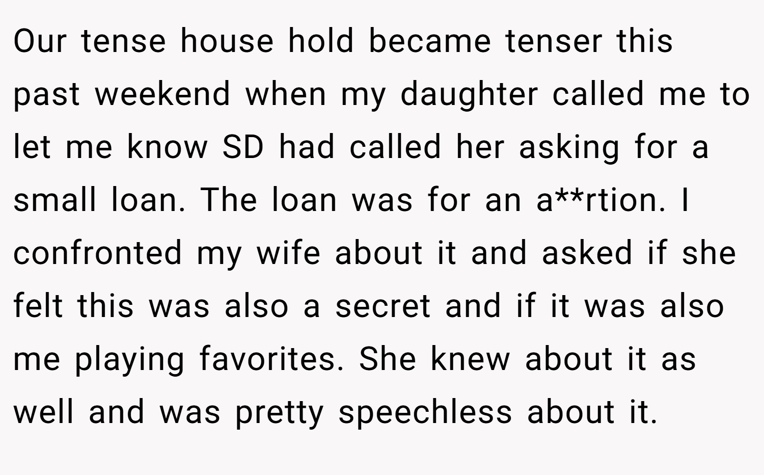 Our tense house hold became tenser this past weekend when my daughter called me to let me know SD had called her asking for a small loan. The loan was for an a**rtion. I confronted my wife about it and asked if she felt this was also a secret and if it was also me playing favorites. She knew about it as well and was pretty speechless about it.