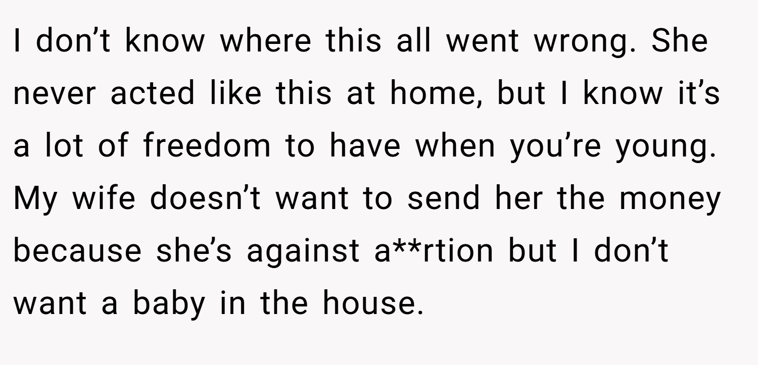 I don’t know where this all went wrong. She never acted like this at home, but I know it’s a lot of freedom to have when you’re young. My wife doesn’t want to send her the money because she’s against a**rtion but I don’t want a baby in the house.
