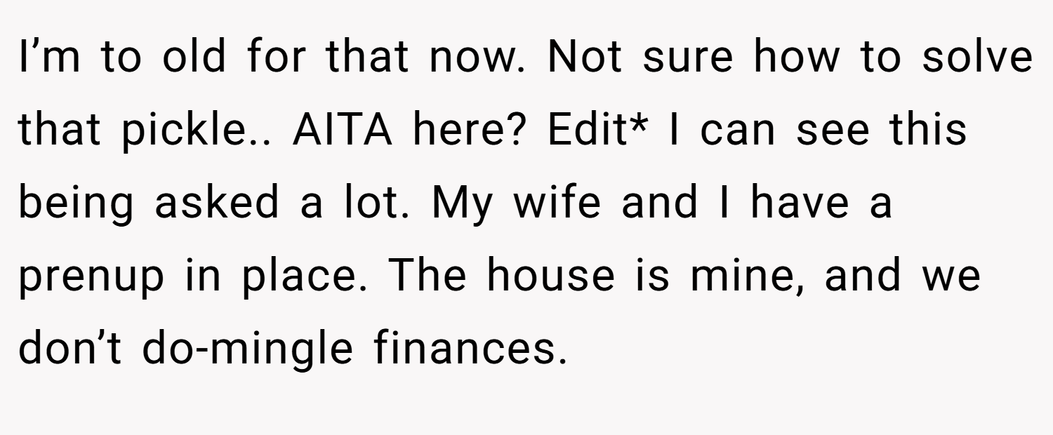 I’m to old for that now. Not sure how to solve that pickle.. AITA here? Edit* I can see this being asked a lot. My wife and I have a prenup in place. The house is mine, and we don’t do-mingle finances.