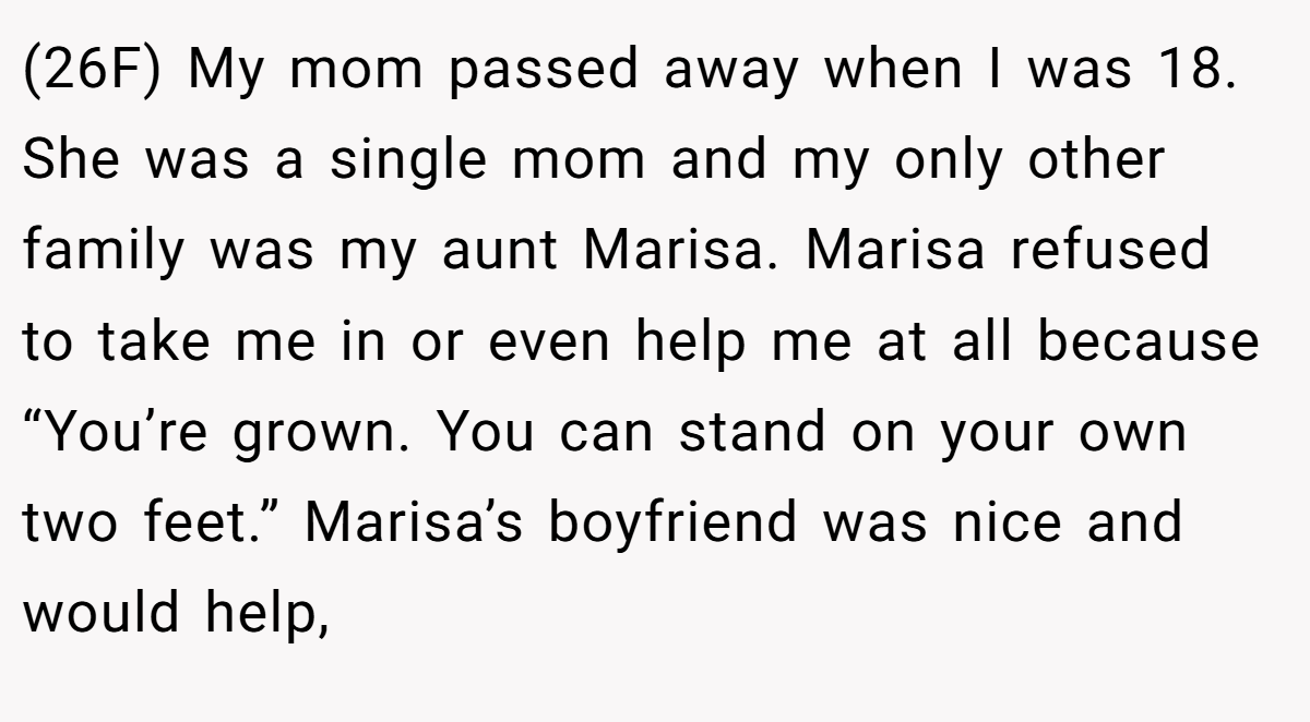 (26F) My mom passed away when I was 18. She was a single mom and my only other family was my aunt Marisa. Marisa refused to take me in or even help me at all because “You’re grown. You can stand on your own two feet.” Marisa’s boyfriend was nice and would help,