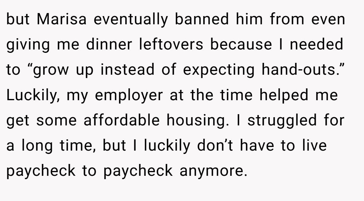 but Marisa eventually banned him from even giving me dinner leftovers because I needed to “grow up instead of expecting hand-outs.” Luckily, my employer at the time helped me get some affordable housing. I struggled for a long time, but I luckily don’t have to live paycheck to paycheck anymore.
