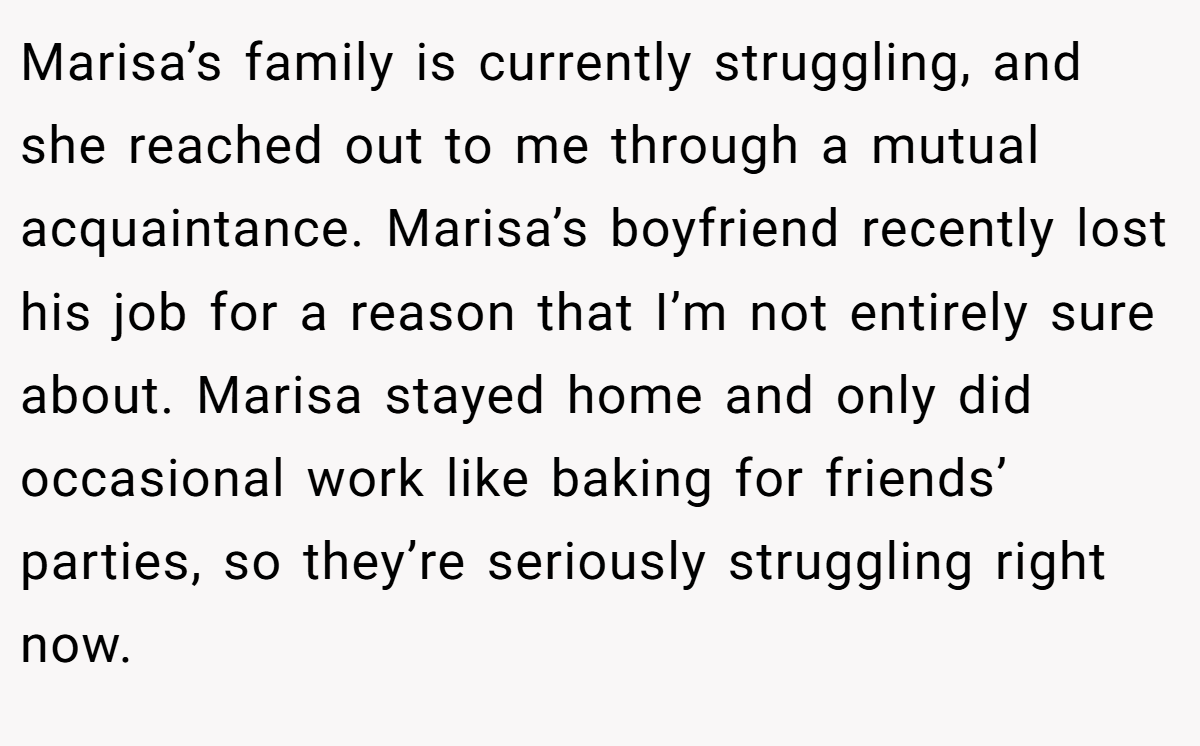 Marisa’s family is currently struggling, and she reached out to me through a mutual acquaintance. Marisa’s boyfriend recently lost his job for a reason that I’m not entirely sure about. Marisa stayed home and only did occasional work like baking for friends’ parties, so they’re seriously struggling right now.