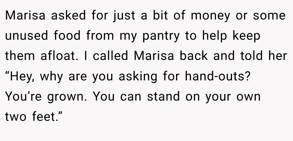 Marisa asked for just a bit of money or some unused food from my pantry to help keep them afloat. I called Marisa back and told her “Hey, why are you asking for hand-outs? You’re grown. You can stand on your own two feet.”