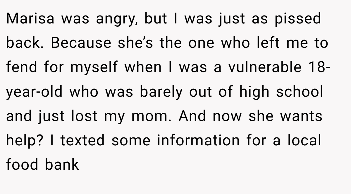 Marisa was angry, but I was just as pissed back. Because she’s the one who left me to fend for myself when I was a vulnerable 18-year-old who was barely out of high school and just lost my mom. And now she wants help? I texted some information for a local food bank