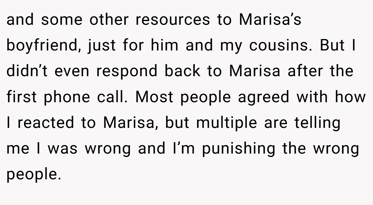 and some other resources to Marisa’s boyfriend, just for him and my cousins. But I didn’t even respond back to Marisa after the first phone call. Most people agreed with how I reacted to Marisa, but multiple are telling me I was wrong and I’m punishing the wrong people.