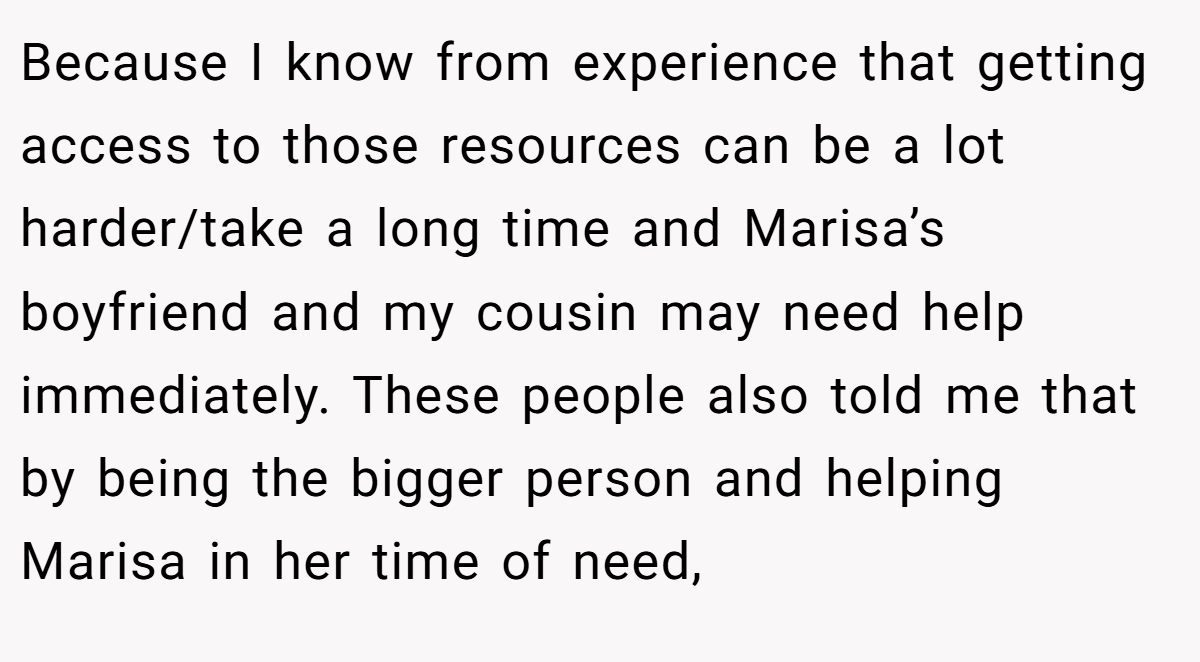 Because I know from experience that getting access to those resources can be a lot harder/take a long time and Marisa’s boyfriend and my cousin may need help immediately. These people also told me that by being the bigger person and helping Marisa in her time of need,