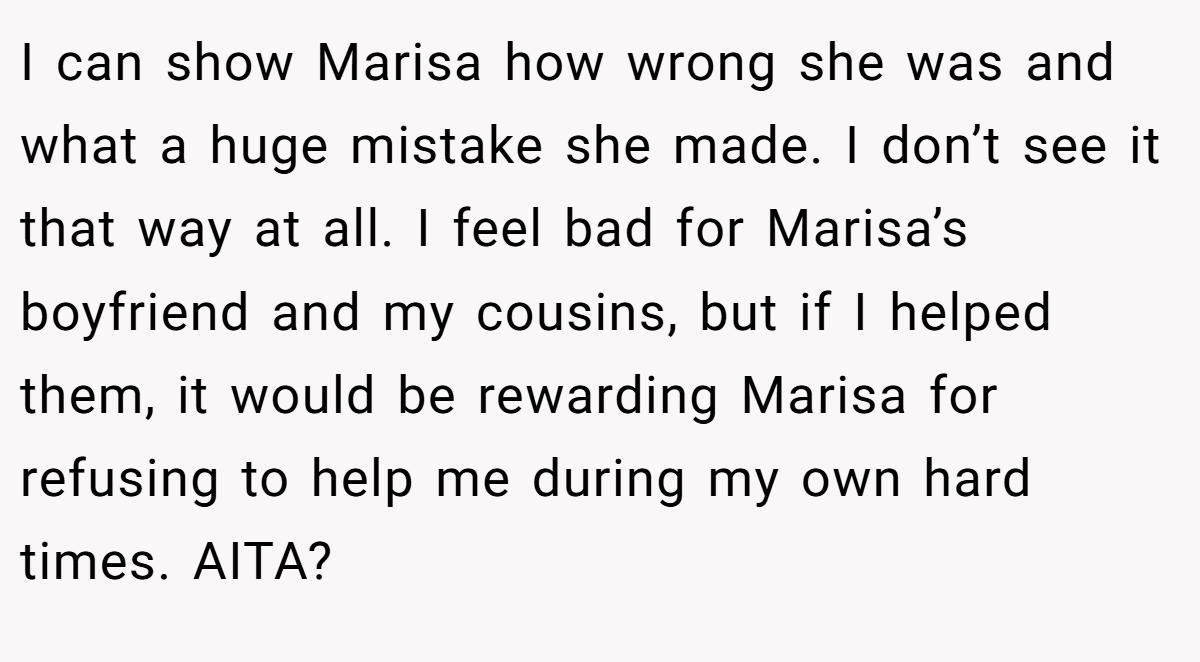 I can show Marisa how wrong she was and what a huge mistake she made. I don’t see it that way at all. I feel bad for Marisa’s boyfriend and my cousins, but if I helped them, it would be rewarding Marisa for refusing to help me during my own hard times. AITA?