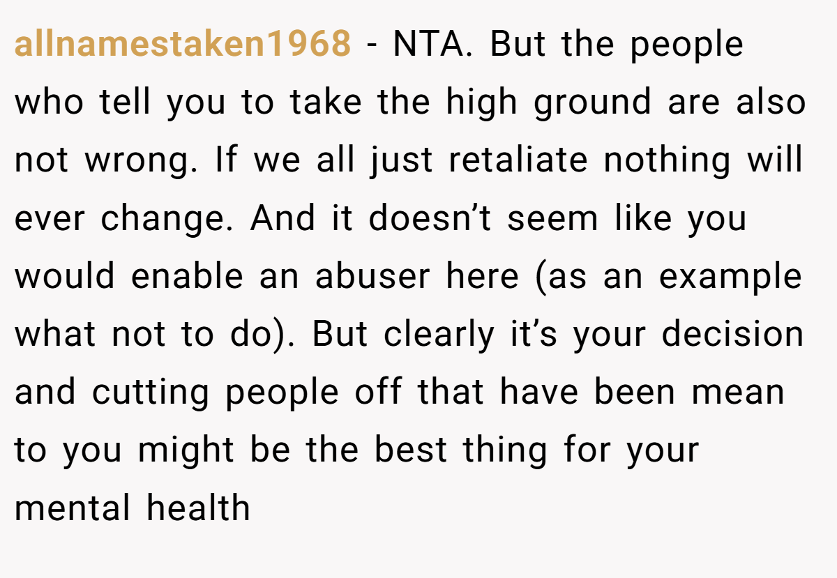 allnamestaken1968 - NTA. But the people who tell you to take the high ground are also not wrong. If we all just retaliate nothing will ever change. And it doesn’t seem like you would enable an abuser here (as an example what not to do). But clearly it’s your decision and cutting people off that have been mean to you might be the best thing for your mental health