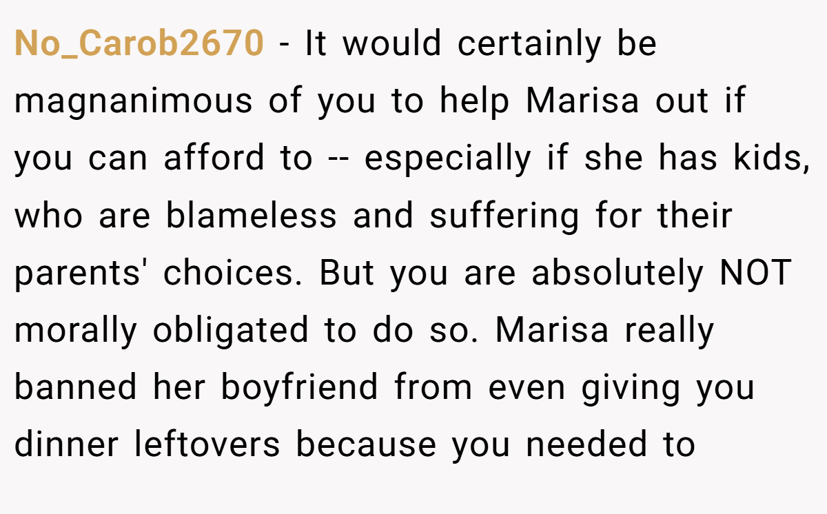 No_Carob2670 - It would certainly be magnanimous of you to help Marisa out if you can afford to -- especially if she has kids, who are blameless and suffering for their parents' choices. But you are absolutely NOT morally obligated to do so. Marisa really banned her boyfriend from even giving you dinner leftovers because you needed to