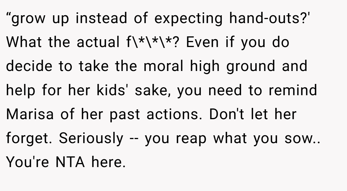 “grow up instead of expecting hand-outs?' What the actual f\*\*\*? Even if you do decide to take the moral high ground and help for her kids' sake, you need to remind Marisa of her past actions. Don't let her forget. Seriously -- you reap what you sow.. You're NTA here.