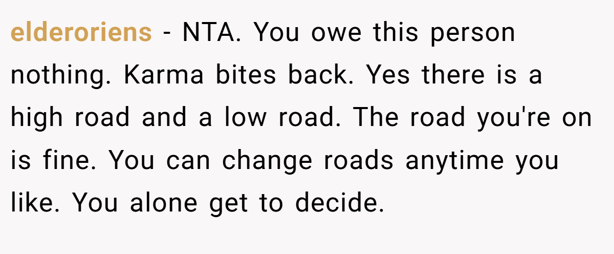 elderoriens - NTA. You owe this person nothing. Karma bites back. Yes there is a high road and a low road. The road you're on is fine. You can change roads anytime you like. You alone get to decide.