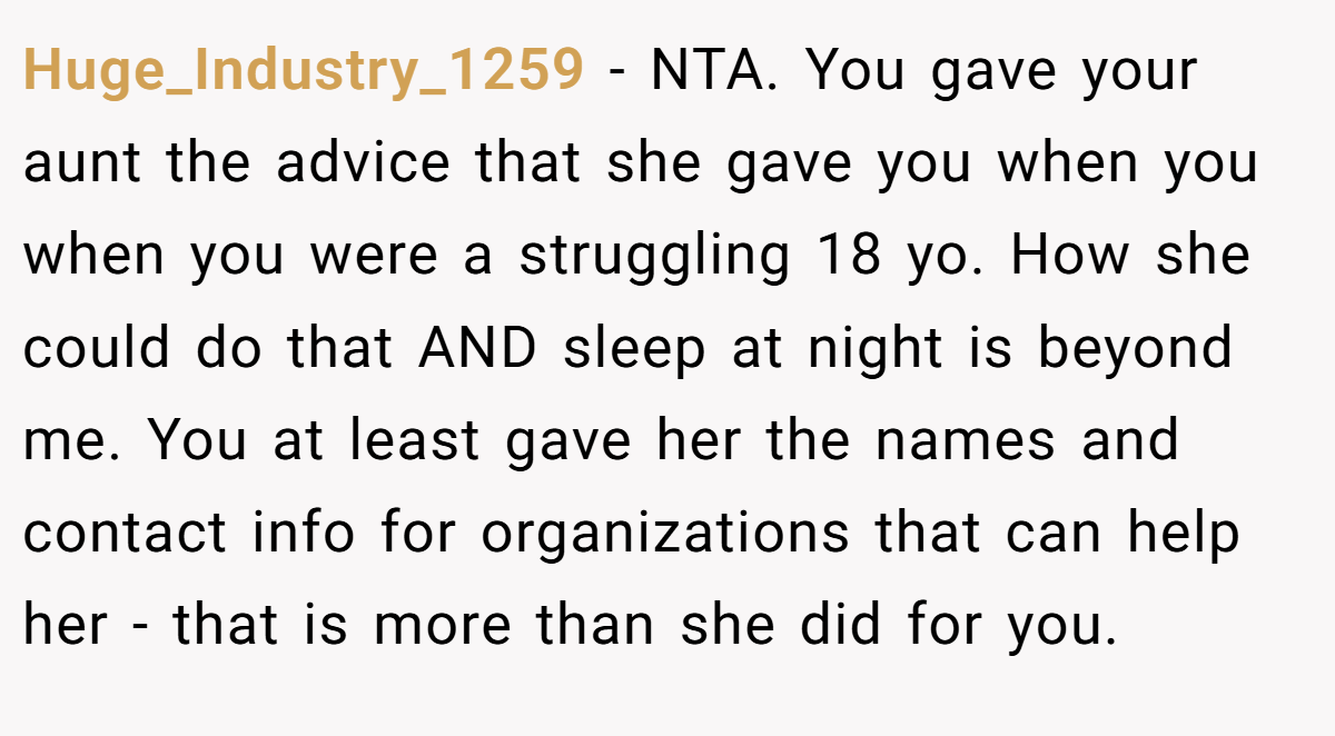 Huge_Industry_1259 - NTA. You gave your aunt the advice that she gave you when you when you were a struggling 18 yo. How she could do that AND sleep at night is beyond me. You at least gave her the names and contact info for organizations that can help her - that is more than she did for you.