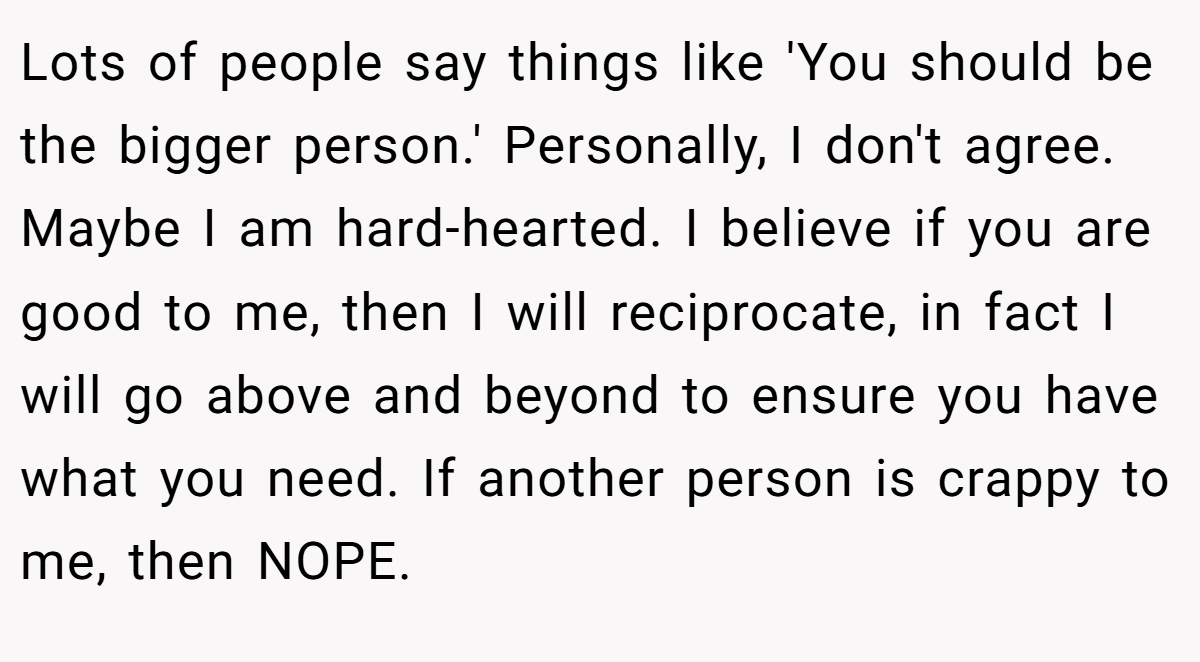Lots of people say things like 'You should be the bigger person.' Personally, I don't agree. Maybe I am hard-hearted. I believe if you are good to me, then I will reciprocate, in fact I will go above and beyond to ensure you have what you need. If another person is crappy to me, then NOPE.