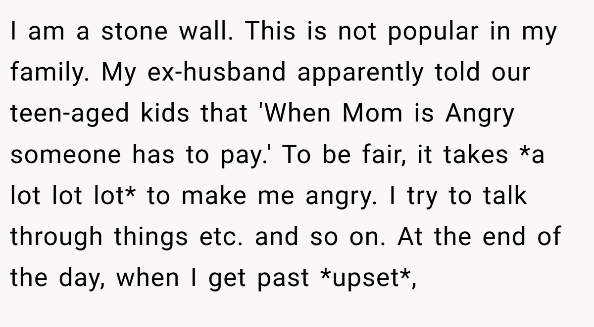 I am a stone wall. This is not popular in my family. My ex-husband apparently told our teen-aged kids that 'When Mom is Angry someone has to pay.' To be fair, it takes *a lot lot lot* to make me angry. I try to talk through things etc. and so on. At the end of the day, when I get past *upset*,