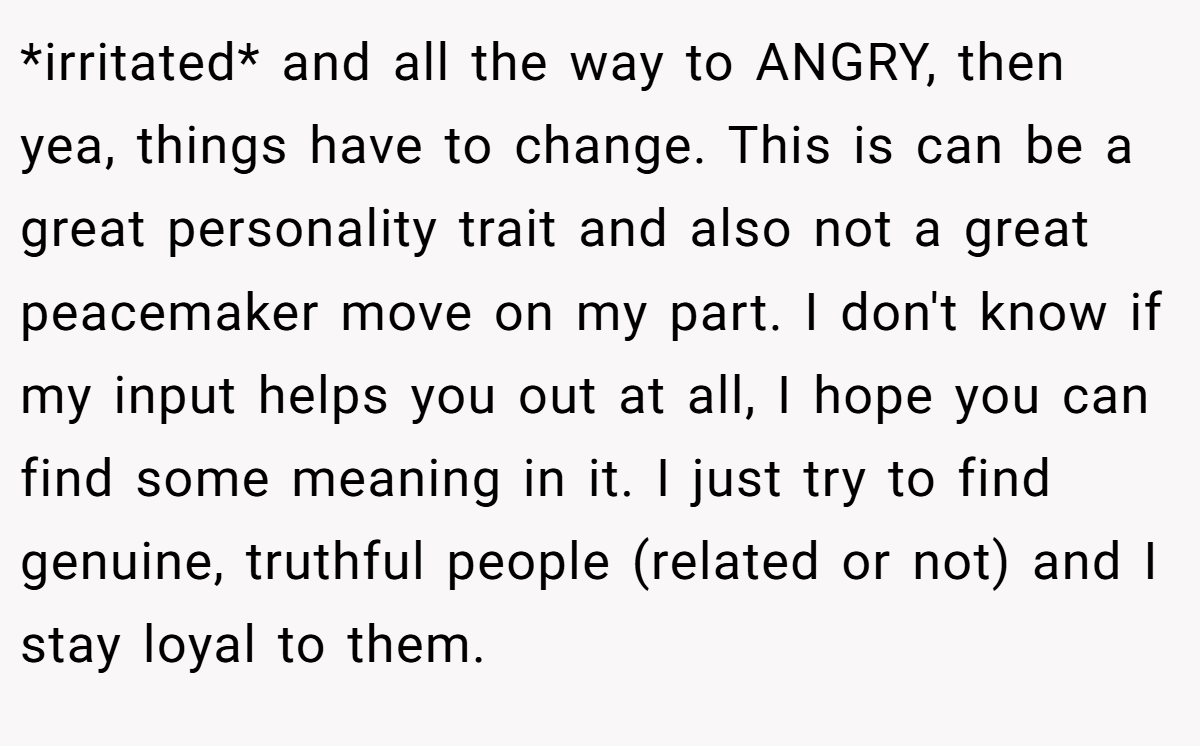 *irritated* and all the way to ANGRY, then yea, things have to change. This is can be a great personality trait and also not a great peacemaker move on my part. I don't know if my input helps you out at all, I hope you can find some meaning in it. I just try to find genuine, truthful people (related or not) and I stay loyal to them.