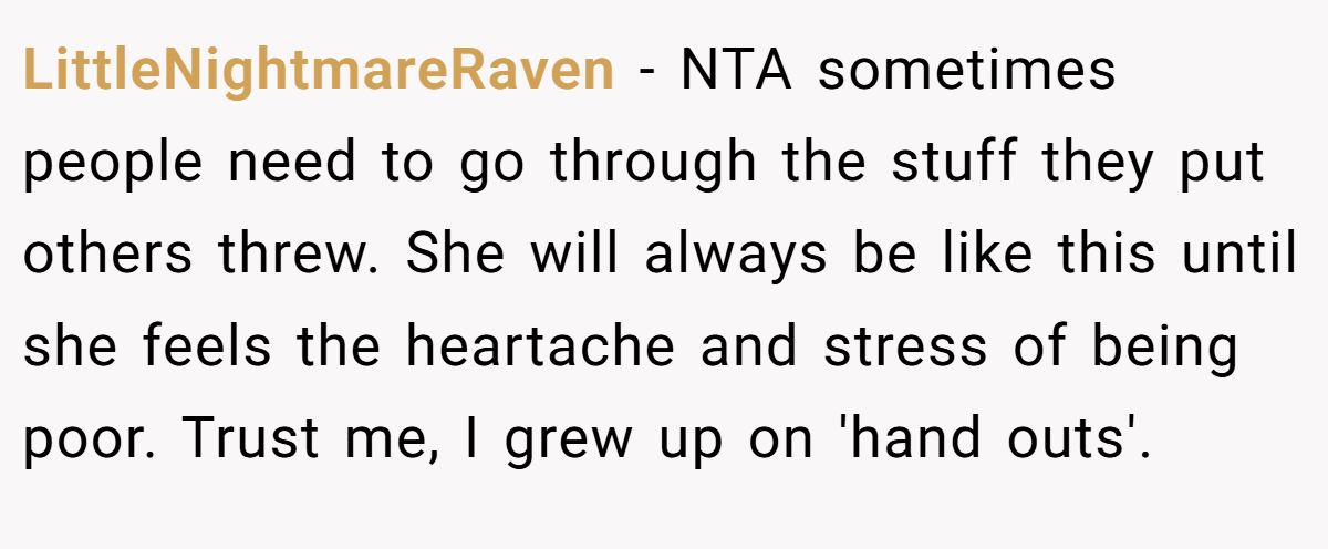 LittleNightmareRaven - NTA sometimes people need to go through the stuff they put others threw. She will always be like this until she feels the heartache and stress of being poor. Trust me, I grew up on 'hand outs'.